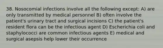 38. Nosocomial infections involve all the following except: A) are only transmitted by medical personnel B) often involve the patient's urinary tract and surgical incisions C) the patient's resident flora can be the infectious agent D) Escherichia coli and staphylococci are common infectious agents E) medical and surgical asepsis help lower their occurrence