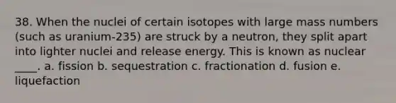 38. When the nuclei of certain isotopes with large mass numbers (such as uranium-235) are struck by a neutron, they split apart into lighter nuclei and release energy. This is known as nuclear ____. a. fission b. sequestration c. fractionation d. fusion e. liquefaction