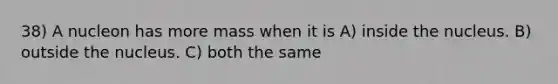 38) A nucleon has more mass when it is A) inside the nucleus. B) outside the nucleus. C) both the same