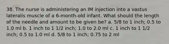 38. The nurse is administering an IM injection into a vastus lateralis muscle of a 6-month-old infant. What should the length of the needle and amount to be given be? a. 5/8 to 1 inch; 0.5 to 1.0 ml b. 1 inch to 1 1/2 inch; 1.0 to 2.0 ml c. 1 inch to 1 1/2 inch; 0.5 to 1.0 ml d. 5/8 to 1 inch; 0.75 to 2 ml