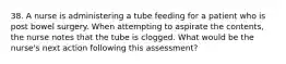 38. A nurse is administering a tube feeding for a patient who is post bowel surgery. When attempting to aspirate the contents, the nurse notes that the tube is clogged. What would be the nurse's next action following this assessment?