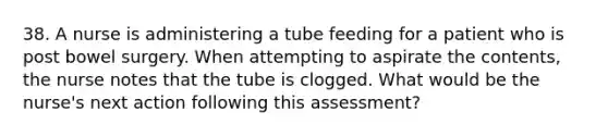 38. A nurse is administering a tube feeding for a patient who is post bowel surgery. When attempting to aspirate the contents, the nurse notes that the tube is clogged. What would be the nurse's next action following this assessment?