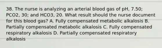 38. The nurse is analyzing an arterial blood gas of pH, 7.50; PCO2, 30; and HCO3, 20. What result should the nurse document for this blood gas? A. Fully compensated metabolic alkalosis B. Partially compensated metabolic alkalosis C. Fully compensated respiratory alkalosis D. Partially compensated respiratory alkalosis