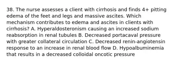 38. The nurse assesses a client with cirrhosis and finds 4+ pitting edema of the feet and legs and massive ascites. Which mechanism contributes to edema and ascites in clients with cirrhosis? A. Hyperaldosteronism causing an increased sodium reabsorption in renal tubules B. Decreased portacaval pressure with greater collateral circulation C. Decreased renin-angiotensin response to an increase in renal blood flow D. Hypoalbuminemia that results in a decreased colloidal oncotic pressure