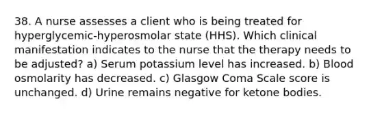 38. A nurse assesses a client who is being treated for hyperglycemic-hyperosmolar state (HHS). Which clinical manifestation indicates to the nurse that the therapy needs to be adjusted? a) Serum potassium level has increased. b) Blood osmolarity has decreased. c) Glasgow Coma Scale score is unchanged. d) Urine remains negative for ketone bodies.