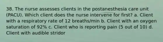 38. The nurse assesses clients in the postanesthesia care unit (PACU). Which client does the nurse intervene for first? a. Client with a respiratory rate of 12 breaths/min b. Client with an oxygen saturation of 92% c. Client who is reporting pain (5 out of 10) d. Client with audible stridor