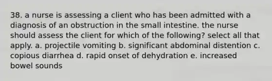 38. a nurse is assessing a client who has been admitted with a diagnosis of an obstruction in the small intestine. the nurse should assess the client for which of the following? select all that apply. a. projectile vomiting b. significant abdominal distention c. copious diarrhea d. rapid onset of dehydration e. increased bowel sounds