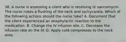 38. A nurse is assessing a client who is receiving IV vancomycin. The nurse notes a flushing of the neck and tachycardia. Which of the following actions should the nurse take? A. Document that the client experienced an anaphylactic reaction to the medication. B. Change the IV infusion site. C. Decrease the infusion rate on the IV. D. Apply cold compresses to the neck area.