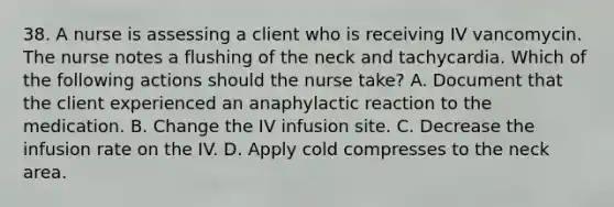 38. A nurse is assessing a client who is receiving IV vancomycin. The nurse notes a flushing of the neck and tachycardia. Which of the following actions should the nurse take? A. Document that the client experienced an anaphylactic reaction to the medication. B. Change the IV infusion site. C. Decrease the infusion rate on the IV. D. Apply cold compresses to the neck area.