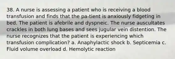 38. A nurse is assessing a patient who is receiving a blood transfusion and finds that the pa-tient is anxiously fidgeting in bed. The patient is afebrile and dyspneic. The nurse auscultates crackles in both lung bases and sees jugular vein distention. The nurse recognizes that the patient is experiencing which transfusion complication? a. Anaphylactic shock b. Septicemia c. Fluid volume overload d. Hemolytic reaction