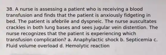 38. A nurse is assessing a patient who is receiving a blood transfusion and finds that the patient is anxiously fidgeting in bed. The patient is afebrile and dyspneic. The nurse auscultates crackles in both lung bases and sees jugular vein distention. The nurse recognizes that the patient is experiencing which transfusion complication? a. Anaphylactic shock b. Septicemia c. Fluid volume overload d. Hemolytic reaction