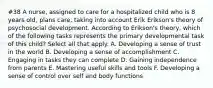 #38 A nurse, assigned to care for a hospitalized child who is 8 years old, plans care, taking into account Erik Erikson's theory of psychosocial development. According to Erikson's theory, which of the following tasks represents the primary developmental task of this child? Select all that apply. A. Developing a sense of trust in the world B. Developing a sense of accomplishment C. Engaging in tasks they can complete D. Gaining independence from parents E. Mastering useful skills and tools F. Developing a sense of control over self and body functions