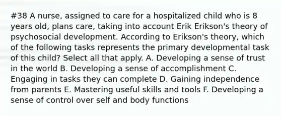 #38 A nurse, assigned to care for a hospitalized child who is 8 years old, plans care, taking into account Erik Erikson's theory of psychosocial development. According to Erikson's theory, which of the following tasks represents the primary developmental task of this child? Select all that apply. A. Developing a sense of trust in the world B. Developing a sense of accomplishment C. Engaging in tasks they can complete D. Gaining independence from parents E. Mastering useful skills and tools F. Developing a sense of control over self and body functions