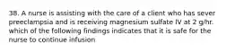 38. A nurse is assisting with the care of a client who has sever preeclampsia and is receiving magnesium sulfate IV at 2 g/hr. which of the following findings indicates that it is safe for the nurse to continue infusion