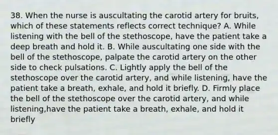 38. When the nurse is auscultating the carotid artery for bruits, which of these statements reflects correct technique? A. While listening with the bell of the stethoscope, have the patient take a deep breath and hold it. B. While auscultating one side with the bell of the stethoscope, palpate the carotid artery on the other side to check pulsations. C. Lightly apply the bell of the stethoscope over the carotid artery, and while listening, have the patient take a breath, exhale, and hold it briefly. D. Firmly place the bell of the stethoscope over the carotid artery, and while listening,have the patient take a breath, exhale, and hold it briefly