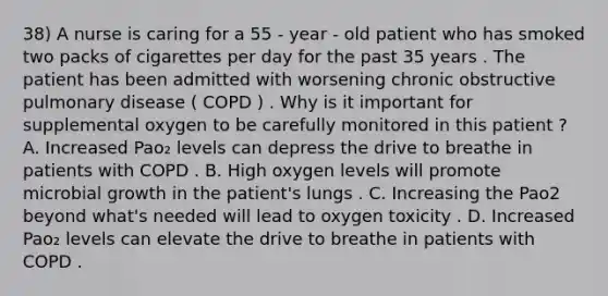 38) A nurse is caring for a 55 - year - old patient who has smoked two packs of cigarettes per day for the past 35 years . The patient has been admitted with worsening chronic obstructive pulmonary disease ( COPD ) . Why is it important for supplemental oxygen to be carefully monitored in this patient ? A. Increased Pao₂ levels can depress the drive to breathe in patients with COPD . B. High oxygen levels will promote microbial growth in the patient's lungs . C. Increasing the Pao2 beyond what's needed will lead to oxygen toxicity . D. Increased Pao₂ levels can elevate the drive to breathe in patients with COPD .