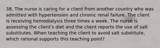 38. The nurse is caring for a client from another country who was admitted with hypertension and chronic renal failure. The client is receiving hemodialysis three times a week. The nurse is assessing the client's diet and the client reports the use of salt substitutes. When teaching the client to avoid salt substitute, which rational supports this teaching point?