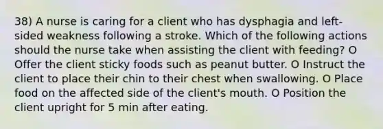 38) A nurse is caring for a client who has dysphagia and left-sided weakness following a stroke. Which of the following actions should the nurse take when assisting the client with feeding? O Offer the client sticky foods such as peanut butter. O Instruct the client to place their chin to their chest when swallowing. O Place food on the affected side of the client's mouth. O Position the client upright for 5 min after eating.