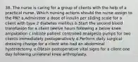 38. The nurse is caring for a group of clients with the help of a practical nurse. Which nursing actions should the nurse assign to the PN? a.Administer a dose of insulin per sliding scale for a client with type 2 diabetes mellitus b.Start the second blood transfusion for a client twelve hours following a below knee amputation c.Initiate patient controlled analgesia pumps for two clients immediately postoperatively d.Perform daily surgical dressing change for a client who had an abdominal hysterectomy. e.Obtain postoperative vital signs for a client one day following unilateral knee arthroplasty.