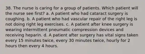 38. The nurse is caring for a group of patients. Which patient will the nurse see first? a. A patient who had cataract surgery is coughing. b. A patient who had vascular repair of the right leg is not doing right leg exercises. c. A patient after knee surgery is wearing intermittent pneumatic compression devices and receiving heparin. d. A patient after surgery has vital signs taken every 15 minutes twice, every 30 minutes twice, hourly for 2 hours then every 4 hours.