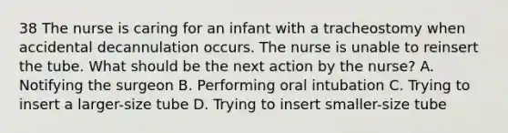 38 The nurse is caring for an infant with a tracheostomy when accidental decannulation occurs. The nurse is unable to reinsert the tube. What should be the next action by the nurse? A. Notifying the surgeon B. Performing oral intubation C. Trying to insert a larger-size tube D. Trying to insert smaller-size tube