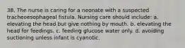 38. The nurse is caring for a neonate with a suspected tracheoesophageal fistula. Nursing care should include: a. elevating the head but give nothing by mouth. b. elevating the head for feedings. c. feeding glucose water only. d. avoiding suctioning unless infant is cyanotic.