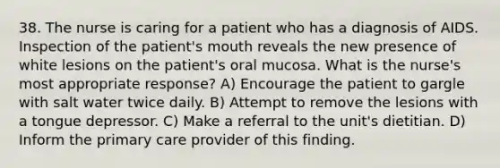 38. The nurse is caring for a patient who has a diagnosis of AIDS. Inspection of the patient's mouth reveals the new presence of white lesions on the patient's oral mucosa. What is the nurse's most appropriate response? A) Encourage the patient to gargle with salt water twice daily. B) Attempt to remove the lesions with a tongue depressor. C) Make a referral to the unit's dietitian. D) Inform the primary care provider of this finding.