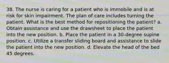 38. The nurse is caring for a patient who is immobile and is at risk for skin impairment. The plan of care includes turning the patient. What is the best method for repositioning the patient? a. Obtain assistance and use the drawsheet to place the patient into the new position. b. Place the patient in a 30-degree supine position. c. Utilize a transfer sliding board and assistance to slide the patient into the new position. d. Elevate the head of the bed 45 degrees.