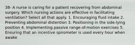 38- A nurse is caring for a patient recovering from abdominal surgery. Which nursing actions are effective in facilitating ventilation? Select all that apply. 1. Encouraging fluid intake 2. Preventing abdominal distention 3. Positioning in the side-lying position 4. Implementing passive range-of-motion exercises 5. Ensuring that an incentive spirometer is used every hour when awake