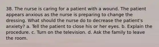 38. The nurse is caring for a patient with a wound. The patient appears anxious as the nurse is preparing to change the dressing. What should the nurse do to decrease the patient's anxiety? a. Tell the patient to close his or her eyes. b. Explain the procedure. c. Turn on the television. d. Ask the family to leave the room.