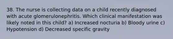 38. The nurse is collecting data on a child recently diagnosed with acute glomerulonephritis. Which clinical manifestation was likely noted in this child? a) Increased nocturia b) Bloody urine c) Hypotension d) Decreased specific gravity