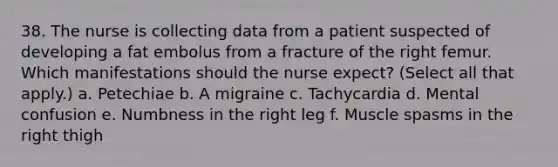 38. The nurse is collecting data from a patient suspected of developing a fat embolus from a fracture of the right femur. Which manifestations should the nurse expect? (Select all that apply.) a. Petechiae b. A migraine c. Tachycardia d. Mental confusion e. Numbness in the right leg f. Muscle spasms in the right thigh