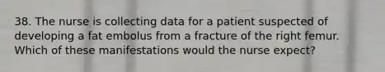 38. The nurse is collecting data for a patient suspected of developing a fat embolus from a fracture of the right femur. Which of these manifestations would the nurse expect?