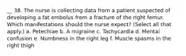 __ 38. The nurse is collecting data from a patient suspected of developing a fat embolus from a fracture of the right femur. Which manifestations should the nurse expect? (Select all that apply.) a. Petechiae b. A migraine c. Tachycardia d. Mental confusion e. Numbness in the right leg f. Muscle spasms in the right thigh