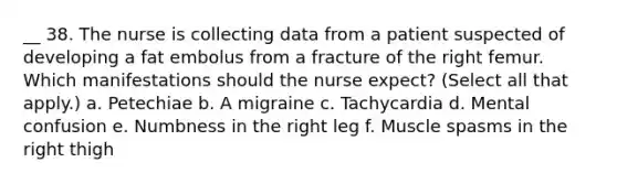 __ 38. The nurse is collecting data from a patient suspected of developing a fat embolus from a fracture of the right femur. Which manifestations should the nurse expect? (Select all that apply.) a. Petechiae b. A migraine c. Tachycardia d. Mental confusion e. Numbness in the right leg f. Muscle spasms in the right thigh