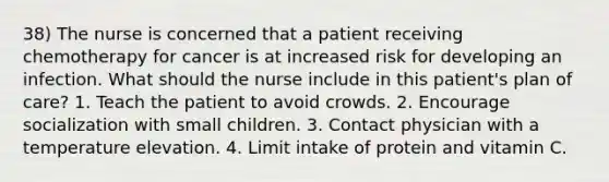 38) The nurse is concerned that a patient receiving chemotherapy for cancer is at increased risk for developing an infection. What should the nurse include in this patient's plan of care? 1. Teach the patient to avoid crowds. 2. Encourage socialization with small children. 3. Contact physician with a temperature elevation. 4. Limit intake of protein and vitamin C.