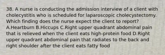 38. A nurse is conducting the admission interview of a client with cholecystitis who is scheduled for laparoscopic cholecystectomy. Which finding does the nurse expect the client to report? A.Heartburn B.Hiccups C.Right upper quadrant abdominal pain that is relieved when the client eats high-protein food D.Right upper quadrant abdominal pain that radiates to the back and right shoulder after the client eats fatty food