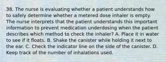 38. The nurse is evaluating whether a patient understands how to safely determine whether a metered dose inhaler is empty. The nurse interprets that the patient understands this important information to prevent medication underdosing when the patient describes which method to check the inhaler? A. Place it in water to see if it floats. B. Shake the canister while holding it next to the ear. C. Check the indicator line on the side of the canister. D. Keep track of the number of inhalations used.