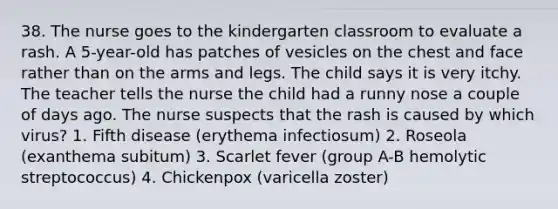 38. The nurse goes to the kindergarten classroom to evaluate a rash. A 5-year-old has patches of vesicles on the chest and face rather than on the arms and legs. The child says it is very itchy. The teacher tells the nurse the child had a runny nose a couple of days ago. The nurse suspects that the rash is caused by which virus? 1. Fifth disease (erythema infectiosum) 2. Roseola (exanthema subitum) 3. Scarlet fever (group A-B hemolytic streptococcus) 4. Chickenpox (varicella zoster)