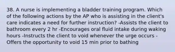 38. A nurse is implementing a bladder training program. Which of the following actions by the AP who is assisting in the client's care indicates a need for further instruction? -Assists the client to bathroom every 2 hr -Encourages oral fluid intake during waking hours -Instructs the client to void whenever the urge occurs -Offers the opportunity to void 15 min prior to bathing