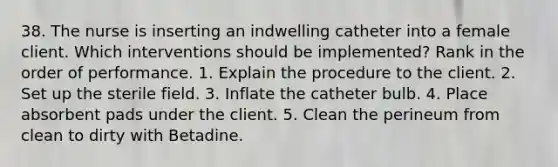 38. The nurse is inserting an indwelling catheter into a female client. Which interventions should be implemented? Rank in the order of performance. 1. Explain the procedure to the client. 2. Set up the sterile field. 3. Inflate the catheter bulb. 4. Place absorbent pads under the client. 5. Clean the perineum from clean to dirty with Betadine.