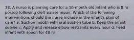 38. A nurse is planning care for a 10-month-old infant who is 8 hr postop following cleft palate repair. Which of the following interventions should the nurse include in the infant's plan of care? a. Suction mouth with oral suction tube b. Keep the infant supine c. Apply and release elbow restraints every hour d. Feed infant with spoon for 48 hr