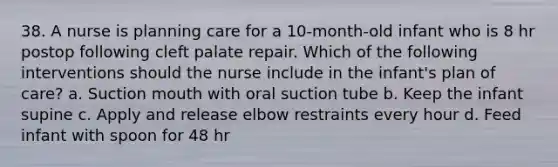 38. A nurse is planning care for a 10-month-old infant who is 8 hr postop following cleft palate repair. Which of the following interventions should the nurse include in the infant's plan of care? a. Suction mouth with oral suction tube b. Keep the infant supine c. Apply and release elbow restraints every hour d. Feed infant with spoon for 48 hr