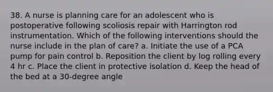 38. A nurse is planning care for an adolescent who is postoperative following scoliosis repair with Harrington rod instrumentation. Which of the following interventions should the nurse include in the plan of care? a. Initiate the use of a PCA pump for pain control b. Reposition the client by log rolling every 4 hr c. Place the client in protective isolation d. Keep the head of the bed at a 30-degree angle