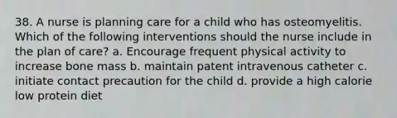 38. A nurse is planning care for a child who has osteomyelitis. Which of the following interventions should the nurse include in the plan of care? a. Encourage frequent physical activity to increase bone mass b. maintain patent intravenous catheter c. initiate contact precaution for the child d. provide a high calorie low protein diet