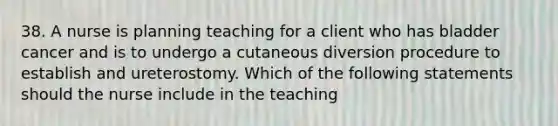 38. A nurse is planning teaching for a client who has bladder cancer and is to undergo a cutaneous diversion procedure to establish and ureterostomy. Which of the following statements should the nurse include in the teaching