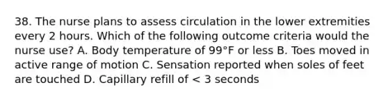 38. The nurse plans to assess circulation in the lower extremities every 2 hours. Which of the following outcome criteria would the nurse use? A. Body temperature of 99°F or less B. Toes moved in active range of motion C. Sensation reported when soles of feet are touched D. Capillary refill of < 3 seconds