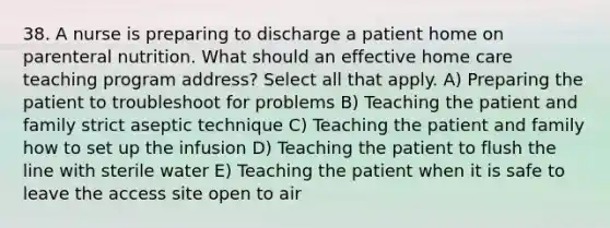 38. A nurse is preparing to discharge a patient home on parenteral nutrition. What should an effective home care teaching program address? Select all that apply. A) Preparing the patient to troubleshoot for problems B) Teaching the patient and family strict aseptic technique C) Teaching the patient and family how to set up the infusion D) Teaching the patient to flush the line with sterile water E) Teaching the patient when it is safe to leave the access site open to air