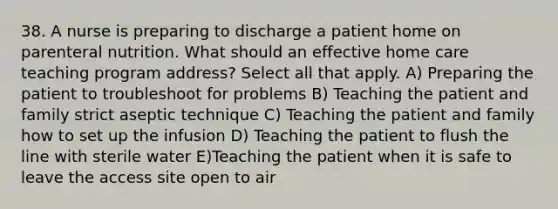 38. A nurse is preparing to discharge a patient home on parenteral nutrition. What should an effective home care teaching program address? Select all that apply. A) Preparing the patient to troubleshoot for problems B) Teaching the patient and family strict aseptic technique C) Teaching the patient and family how to set up the infusion D) Teaching the patient to flush the line with sterile water E)Teaching the patient when it is safe to leave the access site open to air