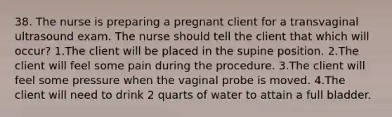 38. The nurse is preparing a pregnant client for a transvaginal ultrasound exam. The nurse should tell the client that which will occur? 1.The client will be placed in the supine position. 2.The client will feel some pain during the procedure. 3.The client will feel some pressure when the vaginal probe is moved. 4.The client will need to drink 2 quarts of water to attain a full bladder.